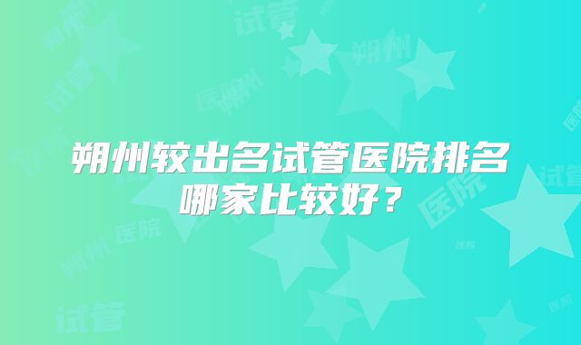 朔州较出名试管医院排名哪家比较好？