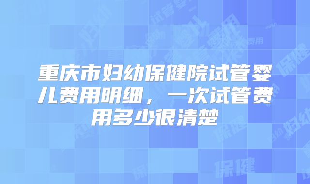 重庆市妇幼保健院试管婴儿费用明细，一次试管费用多少很清楚