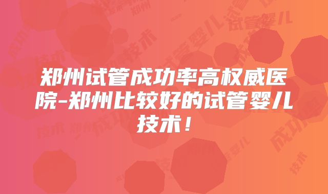 郑州试管成功率高权威医院-郑州比较好的试管婴儿技术！