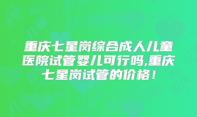 重庆七星岗综合成人儿童医院试管婴儿可行吗,重庆七星岗试管的价格!