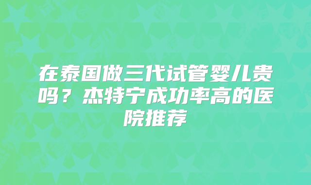 在泰国做三代试管婴儿贵吗？杰特宁成功率高的医院推荐