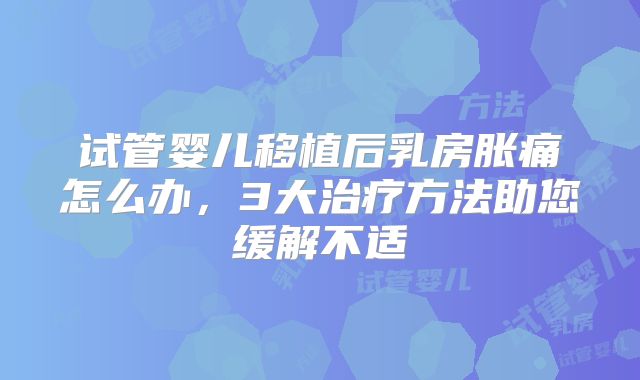 试管婴儿移植后乳房胀痛怎么办，3大治疗方法助您缓解不适