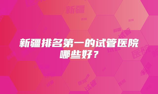 新疆排名第一的试管医院哪些好？