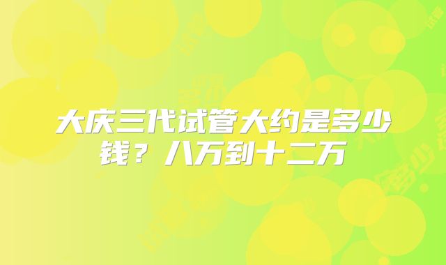 大庆三代试管大约是多少钱？八万到十二万