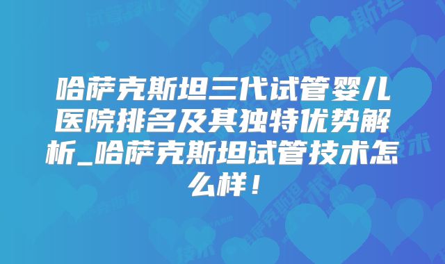 哈萨克斯坦三代试管婴儿医院排名及其独特优势解析_哈萨克斯坦试管技术怎么样！