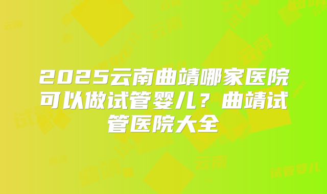 2025云南曲靖哪家医院可以做试管婴儿？曲靖试管医院大全