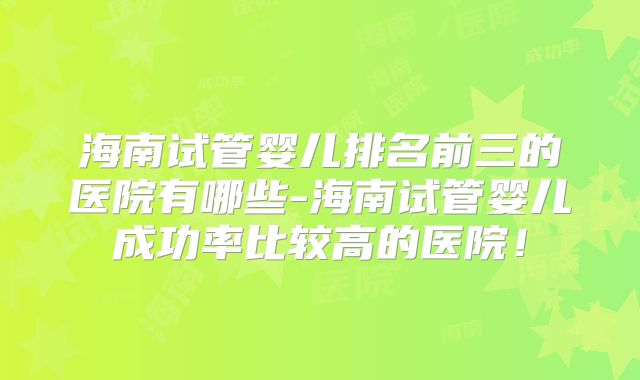 海南试管婴儿排名前三的医院有哪些-海南试管婴儿成功率比较高的医院!