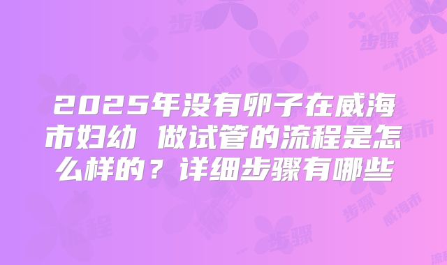 2025年没有卵子在威海市妇幼 做试管的流程是怎么样的？详细步骤有哪些