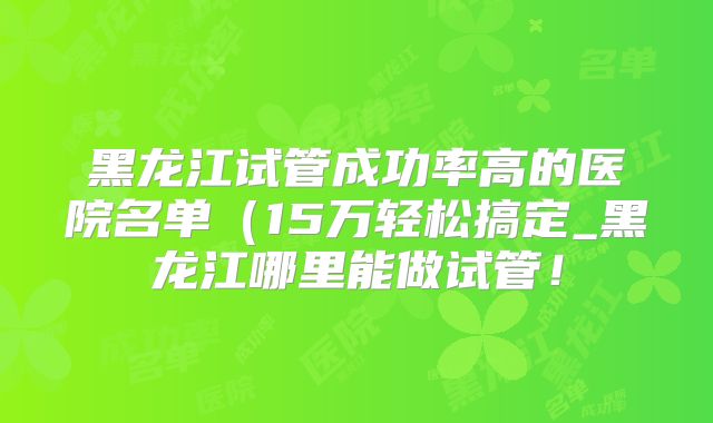 黑龙江试管成功率高的医院名单（15万轻松搞定_黑龙江哪里能做试管！