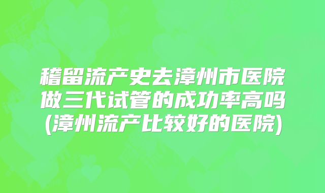 稽留流产史去漳州市医院做三代试管的成功率高吗(漳州流产比较好的医院)