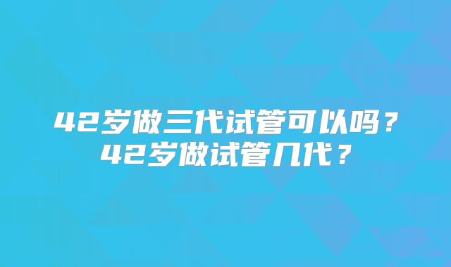 42岁做三代试管可以吗?42岁做试管几代?