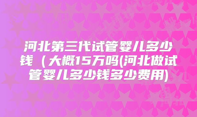 河北第三代试管婴儿多少钱（大概15万吗(河北做试管婴儿多少钱多少费用)