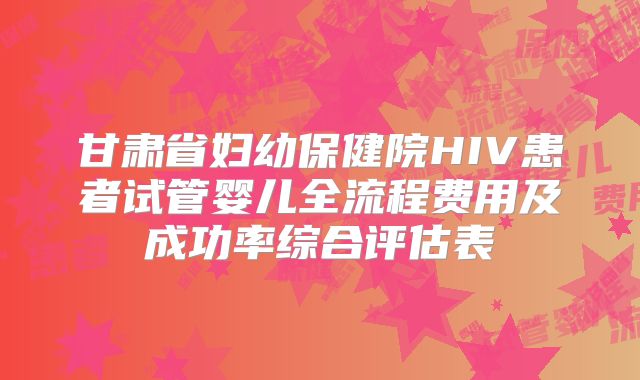 甘肃省妇幼保健院HIV患者试管婴儿全流程费用及成功率综合评估表
