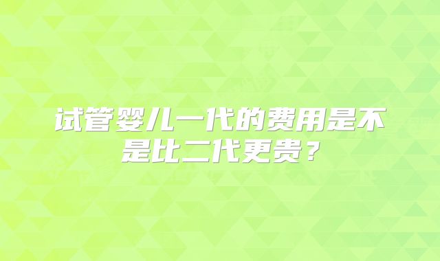 试管婴儿一代的费用是不是比二代更贵？