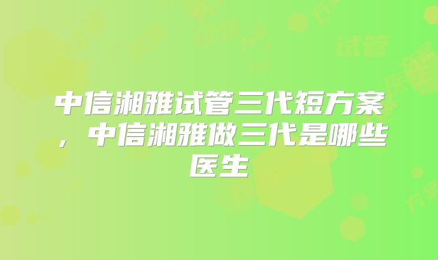 中信湘雅试管三代短方案,中信湘雅做三代是哪些医生