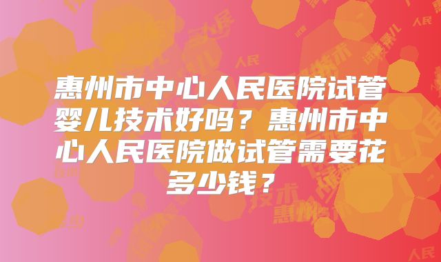 惠州市中心人民医院试管婴儿技术好吗？惠州市中心人民医院做试管需要花多少钱？