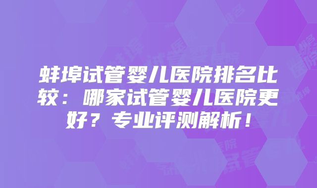 蚌埠试管婴儿医院排名比较：哪家试管婴儿医院更好？专业评测解析！