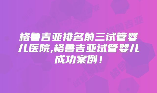 格鲁吉亚排名前三试管婴儿医院,格鲁吉亚试管婴儿成功案例！