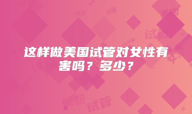 这样做美国试管对女性有害吗？多少？