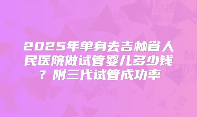 2025年单身去吉林省人民医院做试管婴儿多少钱？附三代试管成功率