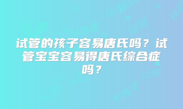 试管的孩子容易唐氏吗？试管宝宝容易得唐氏综合症吗？
