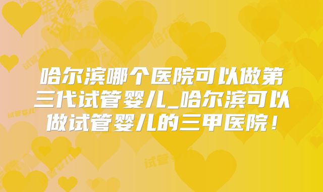 哈尔滨哪个医院可以做第三代试管婴儿_哈尔滨可以做试管婴儿的三甲医院！