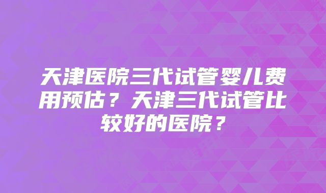 天津医院三代试管婴儿费用预估？天津三代试管比较好的医院？