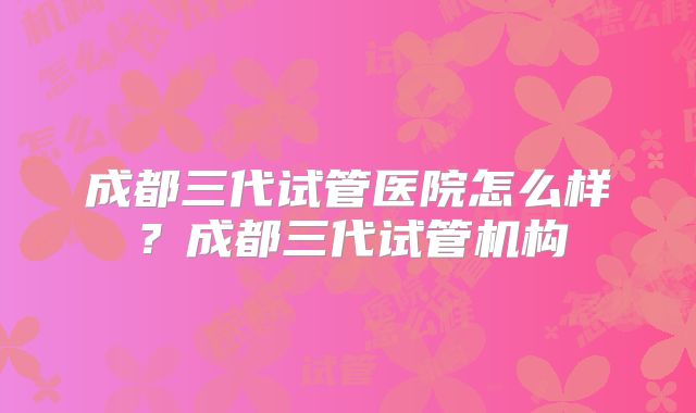 成都三代试管医院怎么样？成都三代试管机构