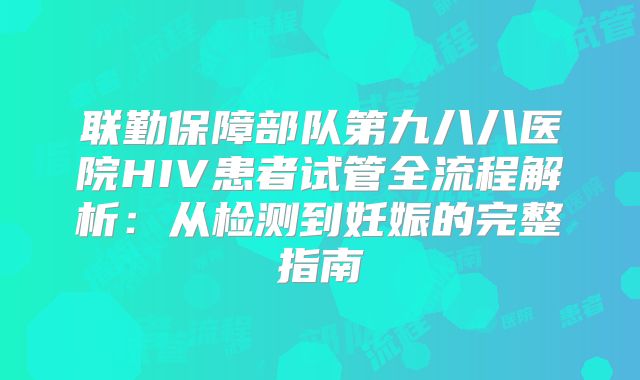 联勤保障部队第九八八医院HIV患者试管全流程解析：从检测到妊娠的完整指南