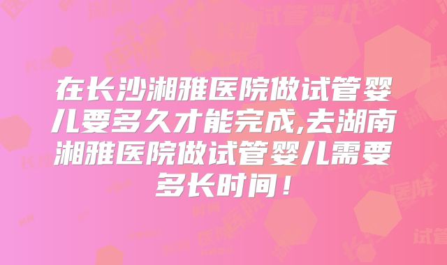 在长沙湘雅医院做试管婴儿要多久才能完成,去湖南湘雅医院做试管婴儿需要多长时间!