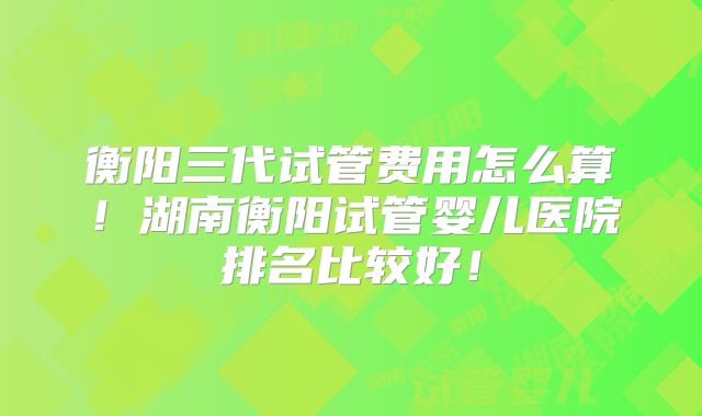 衡阳三代试管费用怎么算！湖南衡阳试管婴儿医院排名比较好！