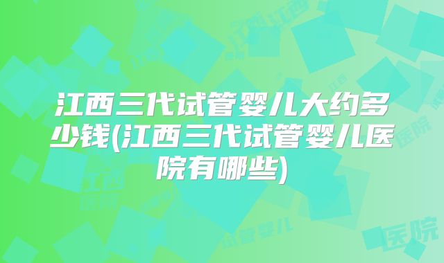 江西三代试管婴儿大约多少钱(江西三代试管婴儿医院有哪些)