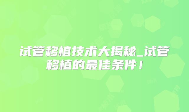 试管移植技术大揭秘_试管移植的最佳条件!