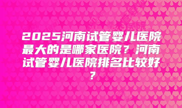 2025河南试管婴儿医院最大的是哪家医院？河南试管婴儿医院排名比较好？