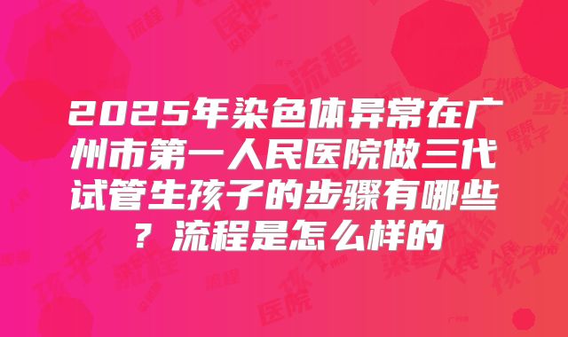 2025年染色体异常在广州市第一人民医院做三代试管生孩子的步骤有哪些?流程是怎么样的