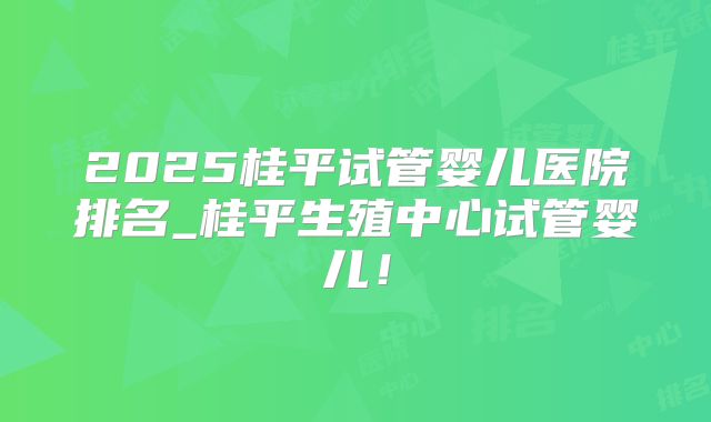 2025桂平试管婴儿医院排名_桂平生殖中心试管婴儿!