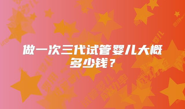 做一次三代试管婴儿大概多少钱？