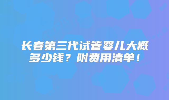 长春第三代试管婴儿大概多少钱?附费用清单!