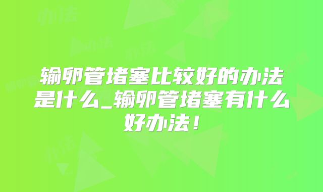 输卵管堵塞比较好的办法是什么_输卵管堵塞有什么好办法！