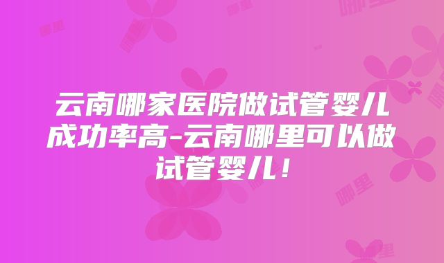 云南哪家医院做试管婴儿成功率高-云南哪里可以做试管婴儿！
