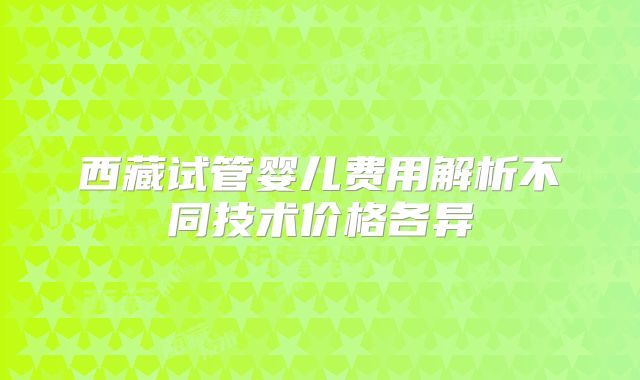 西藏试管婴儿费用解析不同技术价格各异