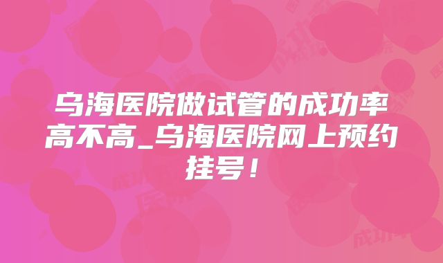 乌海医院做试管的成功率高不高_乌海医院网上预约挂号!