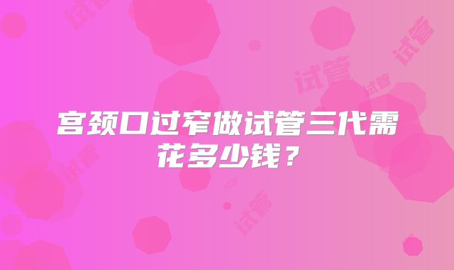 宫颈口过窄做试管三代需花多少钱?