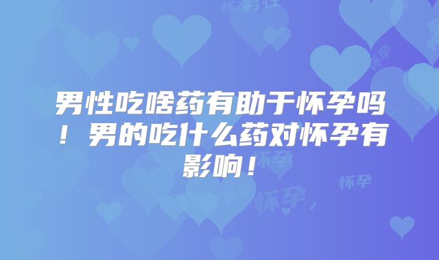 男性吃啥药有助于怀孕吗!男的吃什么药对怀孕有影响!