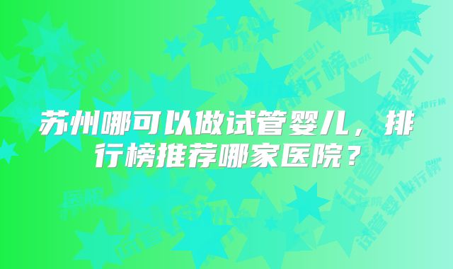 苏州哪可以做试管婴儿，排行榜推荐哪家医院？