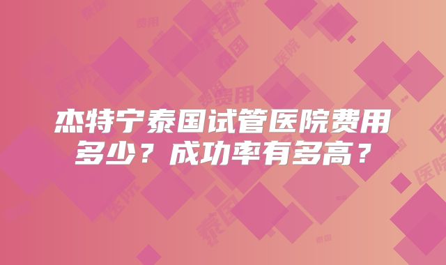 杰特宁泰国试管医院费用多少?成功率有多高?