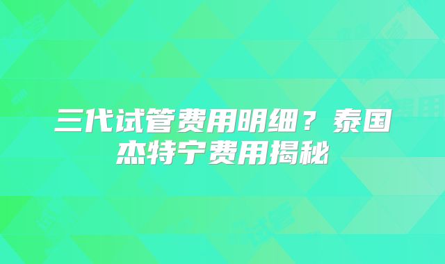 三代试管费用明细？泰国杰特宁费用揭秘