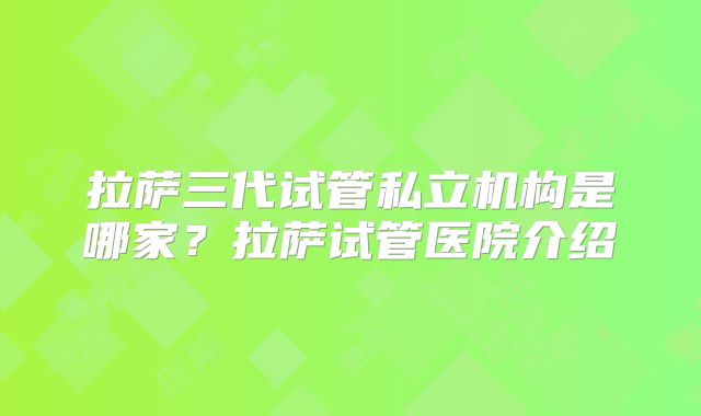 拉萨三代试管私立机构是哪家?拉萨试管医院介绍
