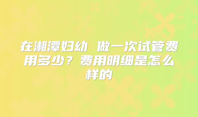 在湘潭妇幼 做一次试管费用多少?费用明细是怎么样的