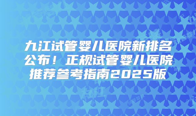 九江试管婴儿医院新排名公布!正规试管婴儿医院推荐参考指南2025版